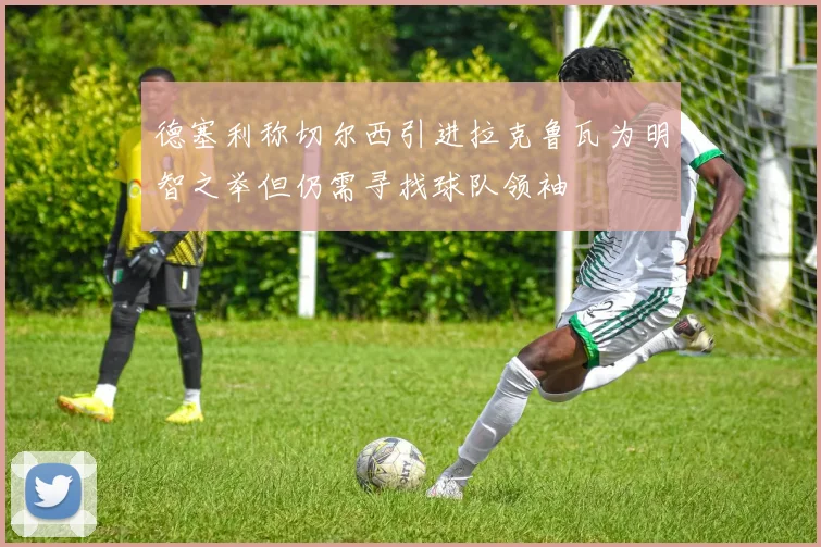 德塞利称切尔西引进拉克鲁瓦为明智之举但仍需寻找球队领袖