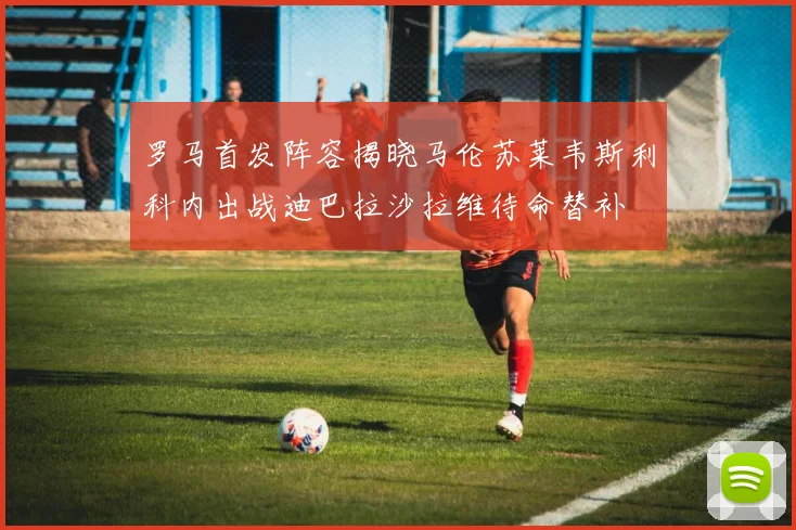 罗马首发阵容揭晓马伦苏莱韦斯利科内出战迪巴拉沙拉维待命替补