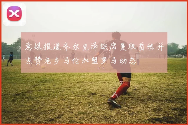 意媒报道齐尔克泽缺席曼联首练并点赞老乡马伦加盟罗马动态