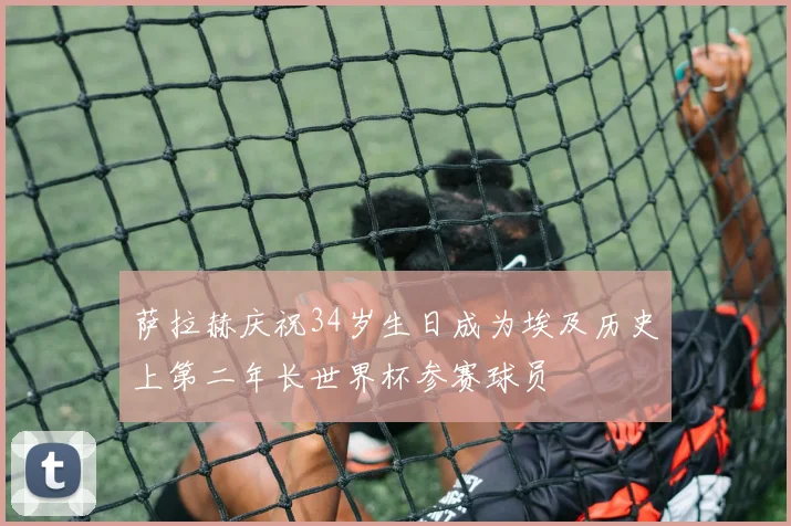 萨拉赫庆祝34岁生日成为埃及历史上第二年长世界杯参赛球员