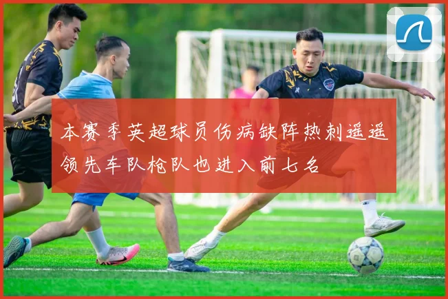 本赛季英超球员伤病缺阵热刺遥遥领先车队枪队也进入前七名
