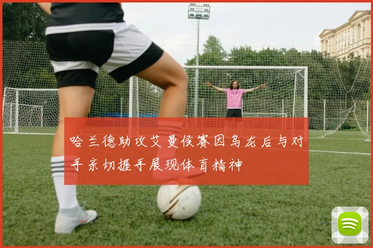 哈兰德助攻艾曼侯赛因乌龙后与对手亲切握手展现体育精神