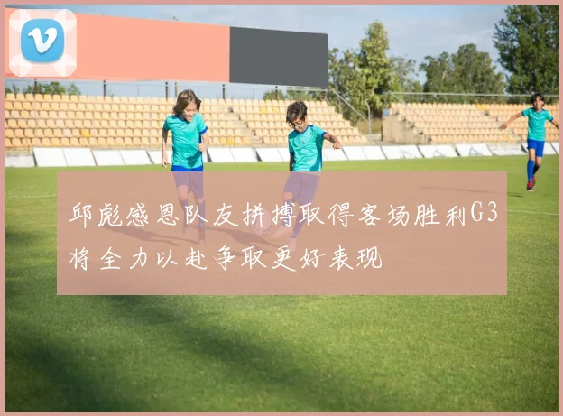 邱彪感恩队友拼搏取得客场胜利G3将全力以赴争取更好表现
