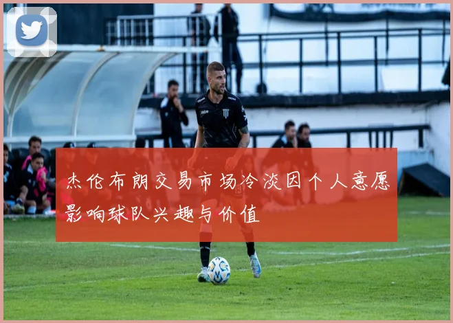 杰伦布朗交易市场冷淡因个人意愿影响球队兴趣与价值