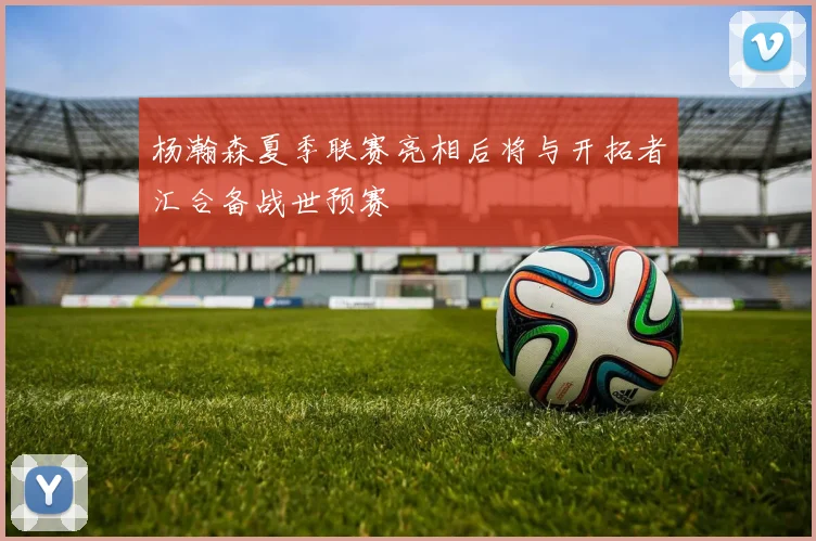 杨瀚森夏季联赛亮相后将与开拓者汇合备战世预赛