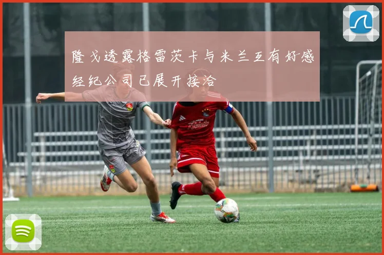 隆戈透露格雷茨卡与米兰互有好感经纪公司已展开接洽