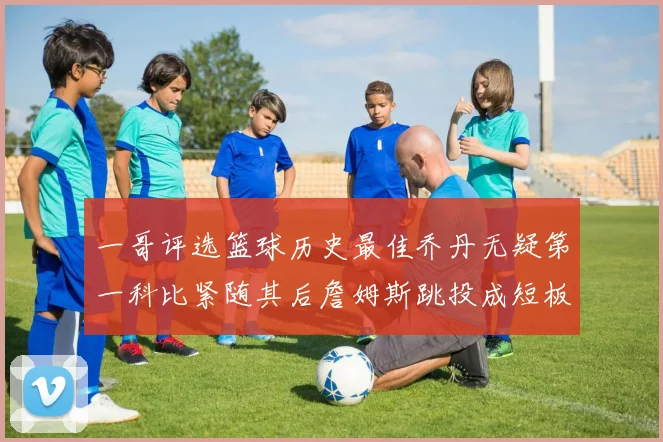 一哥评选篮球历史最佳乔丹无疑第一科比紧随其后詹姆斯跳投成短板