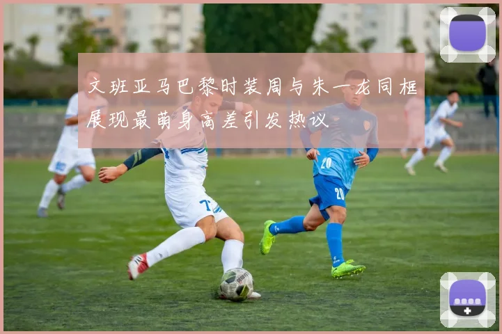 文班亚马巴黎时装周与朱一龙同框展现最萌身高差引发热议