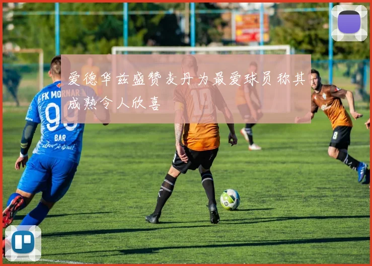 爱德华兹盛赞麦丹为最爱球员称其成熟令人欣喜