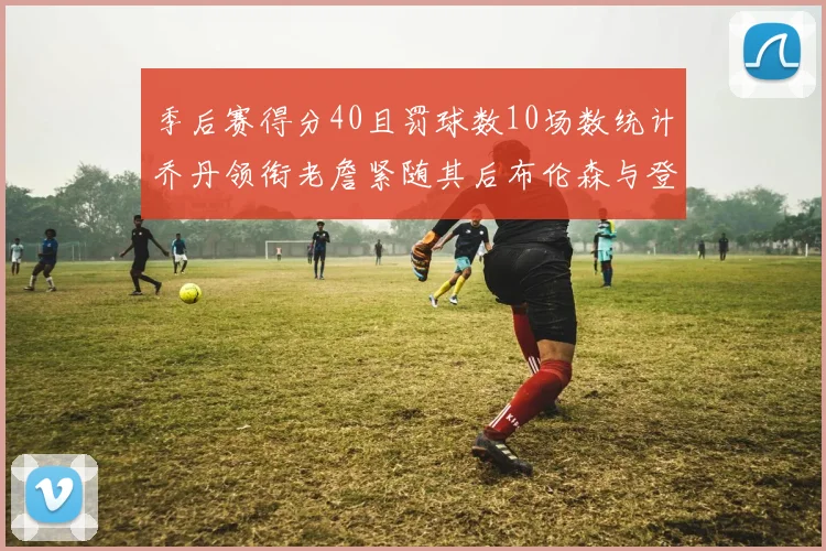 季后赛得分40且罚球数10场数统计乔丹领衔老詹紧随其后布伦森与登库并肩奋战