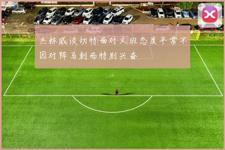 杰林威谈切特面对文班态度平常不因对阵马刺而特别兴奋