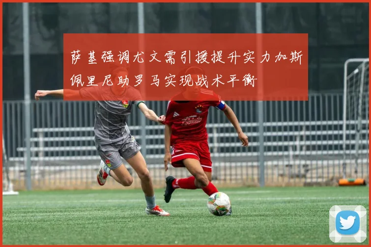 萨基强调尤文需引援提升实力加斯佩里尼助罗马实现战术平衡