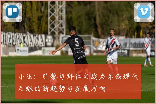 小法：巴黎与拜仁之战启示我现代足球的新趋势与发展方向