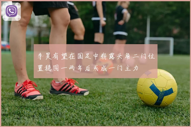 李昊有望在国足中崭露头角二门位置稳固一两年后或成一门主力