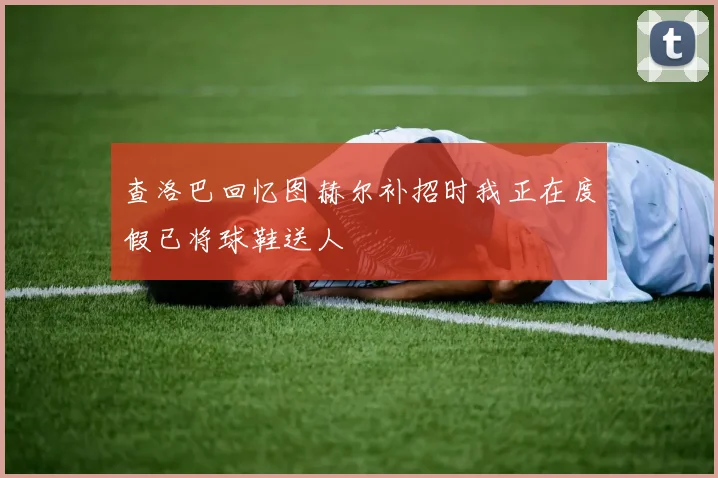 查洛巴回忆图赫尔补招时我正在度假已将球鞋送人