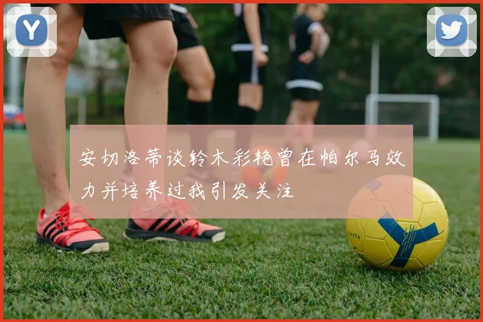 安切洛蒂谈铃木彩艳曾在帕尔马效力并培养过我引发关注