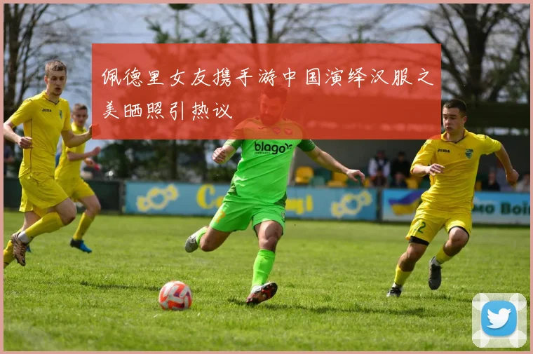 佩德里女友携手游中国演绎汉服之美晒照引热议