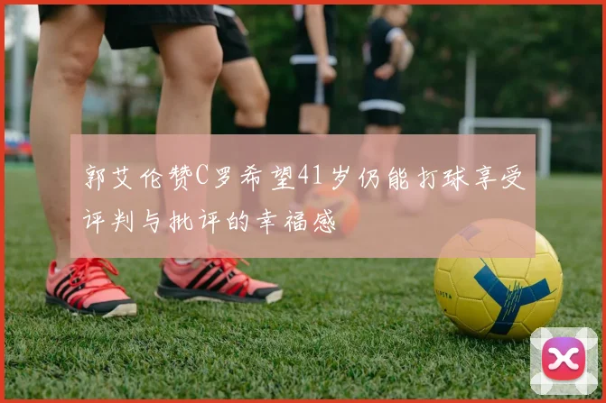 郭艾伦赞C罗希望41岁仍能打球享受评判与批评的幸福感