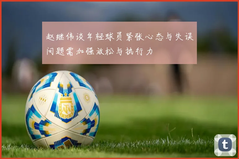 赵继伟谈年轻球员紧张心态与失误问题需加强放松与执行力
