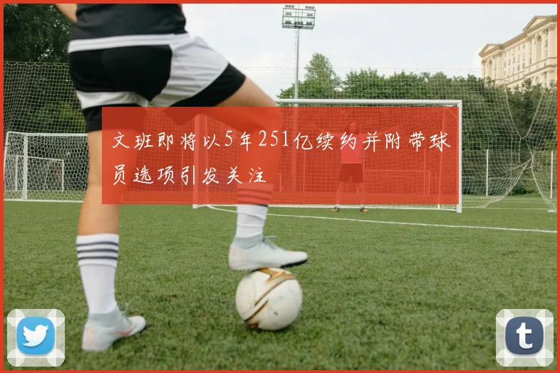 文班即将以5年251亿续约并附带球员选项引发关注