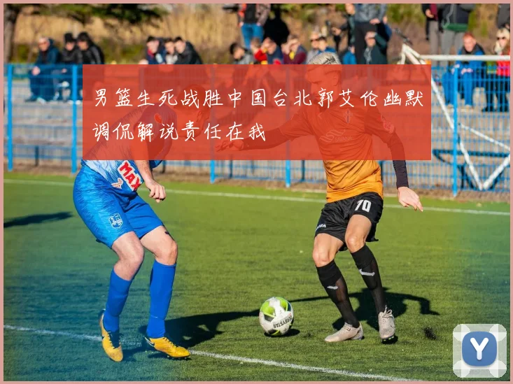 男篮生死战胜中国台北郭艾伦幽默调侃解说责任在我