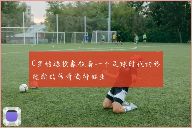 C罗的退役象征着一个足球时代的终结新的传奇尚待诞生