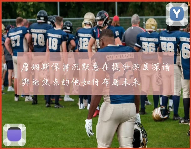 詹姆斯保持沉默意在提升热度深谙舆论焦点的他如何布局未来