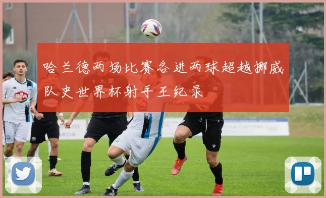 哈兰德两场比赛各进两球超越挪威队史世界杯射手王纪录