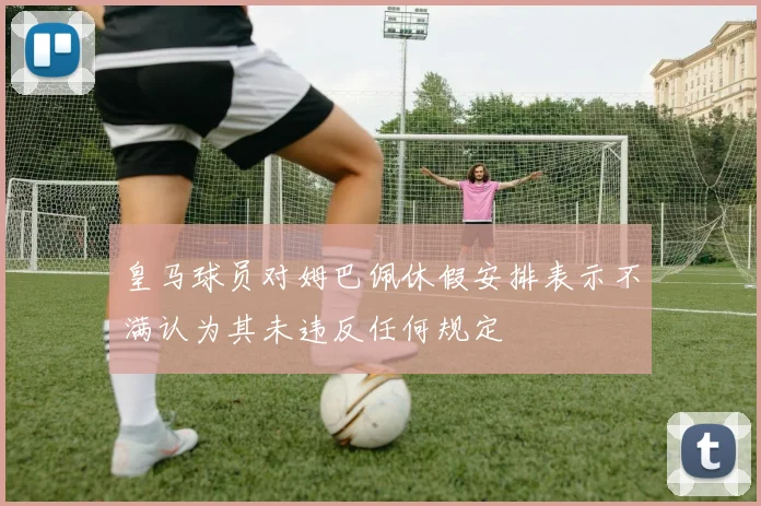 皇马球员对姆巴佩休假安排表示不满认为其未违反任何规定