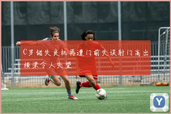 C罗错失良机再遭门前失误射门高出横梁令人失望
