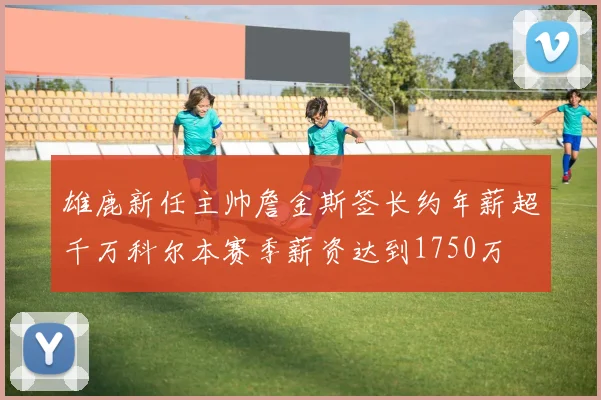 雄鹿新任主帅詹金斯签长约年薪超千万科尔本赛季薪资达到1750万